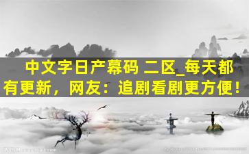 中文字日产幕码 二区_每天都有更新，网友：追剧看剧更方便！